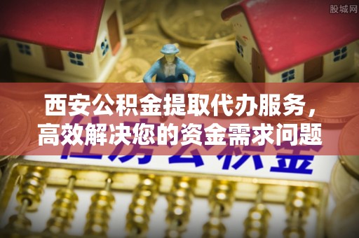 龙湾西安公积金提取代办服务，高效解决您的资金需求问题