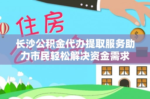 龙湾长沙公积金代办提取服务助力市民轻松解决资金需求