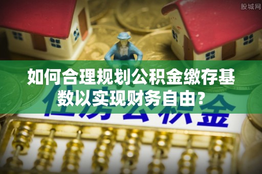 龙湾如何合理规划公积金缴存基数以实现财务自由？
