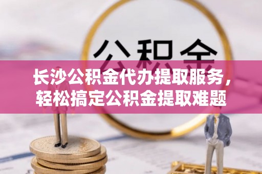 龙湾长沙公积金代办提取服务，轻松搞定公积金提取难题