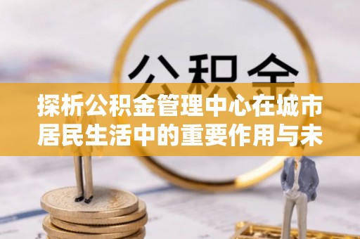 龙湾探析公积金管理中心在城市居民生活中的重要作用与未来发展趋势