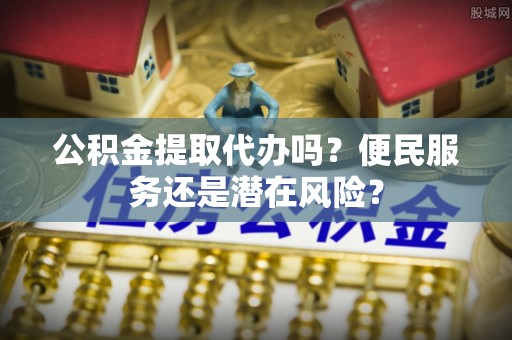龙湾公积金提取代办吗？便民服务还是潜在风险？